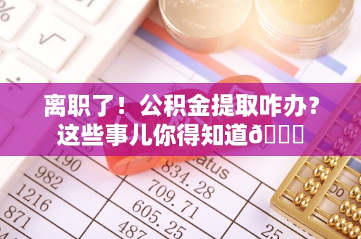 辽宁离职了！公积金提取咋办？这些事儿你得知道😎