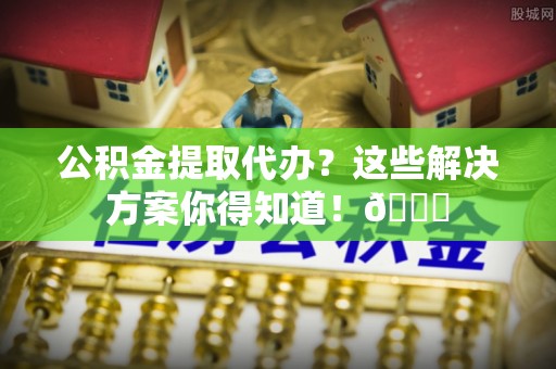 辽宁公积金提取代办？这些解决方案你得知道！😎